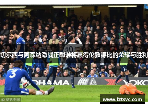 切尔西与阿森纳激战正酣谁将赢得伦敦德比的荣耀与胜利