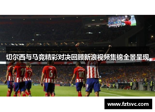 切尔西与马竞精彩对决回顾新浪视频集锦全景呈现