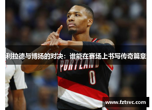 利拉德与博扬的对决：谁能在赛场上书写传奇篇章