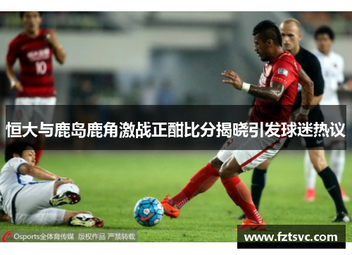 恒大与鹿岛鹿角激战正酣比分揭晓引发球迷热议
